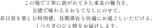 この地で丁寧に紡がれてきた東北の魅力を、五感で味わえるおもてなしにのせて。非日常を楽しむ特別感、長期滞在も快適にお過ごしいただける、くつろぎのひと時をお届けします。