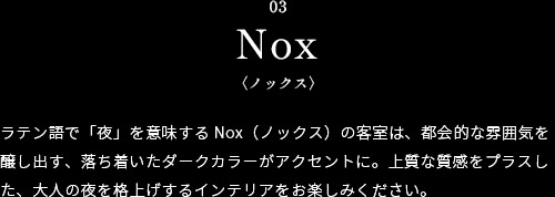 ラテン語で「夜」を意味するNox（ノックス）の客室は、都会的な雰囲気を醸し出す、落ち着いたダークカラーがアクセントに。上質な質感をプラスした、大人の夜を格上げするインテリアをお楽しみください。