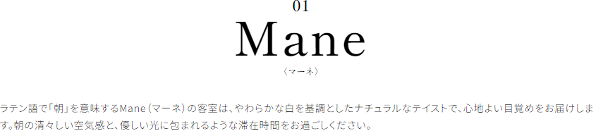 Mane〈マーネ〉 ラテン語で「朝」を意味するMane（マーネ）の客室は、やわらかな白を基調としたナチュラルなテイストで、心地よい目覚めをお届けします。朝の清々しい空気感と、優しい光に包まれるような滞在時間をお過ごしください。