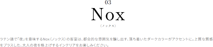Nox〈ノックス〉 ラテン語で「夜」を意味するNox（ノックス）の客室は、都会的な雰囲気を醸し出す、落ち着いたダークカラーがアクセントに。上質な質感をプラスした、大人の夜を格上げするインテリアをお楽しみください。