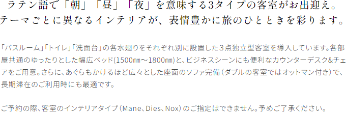 ラテン語で「朝」「昼」「夜」を意味する3タイプの客室がお出迎え。テーマごとに異なるインテリアが、表情豊かに旅のひとときを彩ります。